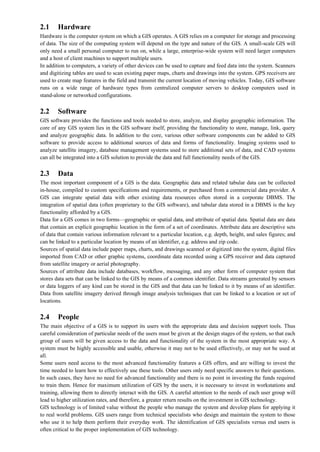 2.1 Hardware
Hardware is the computer system on which a GIS operates. A GIS relies on a computer for storage and processing
of data. The size of the computing system will depend on the type and nature of the GIS. A small-scale GIS will
only need a small personal computer to run on, while a large, enterprise-wide system will need larger computers
and a host of client machines to support multiple users.
In addition to computers, a variety of other devices can be used to capture and feed data into the system. Scanners
and digitizing tables are used to scan existing paper maps, charts and drawings into the system. GPS receivers are
used to create map features in the field and transmit the current location of moving vehicles. Today, GIS software
runs on a wide range of hardware types from centralized computer servers to desktop computers used in
stand-alone or networked configurations.
2.2 Software
GIS software provides the functions and tools needed to store, analyze, and display geographic information. The
core of any GIS system lies in the GIS software itself, providing the functionality to store, manage, link, query
and analyze geographic data. In addition to the core, various other software components can be added to GIS
software to provide access to additional sources of data and forms of functionality. Imaging systems used to
analyze satellite imagery, database management systems used to store additional sets of data, and CAD systems
can all be integrated into a GIS solution to provide the data and full functionality needs of the GIS.
2.3 Data
The most important component of a GIS is the data. Geographic data and related tabular data can be collected
in-house, compiled to custom specifications and requirements, or purchased from a commercial data provider. A
GIS can integrate spatial data with other existing data resources often stored in a corporate DBMS. The
integration of spatial data (often proprietary to the GIS software), and tabular data stored in a DBMS is the key
functionality afforded by a GIS.
Data for a GIS comes in two forms—geographic or spatial data, and attribute of spatial data. Spatial data are data
that contain an explicit geographic location in the form of a set of coordinates. Attribute data are descriptive sets
of data that contain various information relevant to a particular location, e.g. depth, height, and sales figures; and
can be linked to a particular location by means of an identifier, e.g. address and zip code.
Sources of spatial data include paper maps, charts, and drawings scanned or digitized into the system, digital files
imported from CAD or other graphic systems, coordinate data recorded using a GPS receiver and data captured
from satellite imagery or aerial photography.
Sources of attribute data include databases, workflow, messaging, and any other form of computer system that
stores data sets that can be linked to the GIS by means of a common identifier. Data streams generated by sensors
or data loggers of any kind can be stored in the GIS and that data can be linked to it by means of an identifier.
Data from satellite imagery derived through image analysis techniques that can be linked to a location or set of
locations.
2.4 People
The main objective of a GIS is to support its users with the appropriate data and decision support tools. Thus
careful consideration of particular needs of the users must be given at the design stages of the system, so that each
group of users will be given access to the data and functionality of the system in the most appropriate way. A
system must be highly accessible and usable, otherwise it may not to be used effectively, or may not be used at
all.
Some users need access to the most advanced functionality features a GIS offers, and are willing to invest the
time needed to learn how to effectively use these tools. Other users only need specific answers to their questions.
In such cases, they have no need for advanced functionality and there is no point in investing the funds required
to train them. Hence for maximum utilization of GIS by the users, it is necessary to invest in workstations and
training, allowing them to directly interact with the GIS. A careful attention to the needs of each user group will
lead to higher utilization rates, and therefore, a greater return results on the investment in GIS technology.
GIS technology is of limited value without the people who manage the system and develop plans for applying it
to real world problems. GIS users range from technical specialists who design and maintain the system to those
who use it to help them perform their everyday work. The identification of GIS specialists versus end users is
often critical to the proper implementation of GIS technology.
 