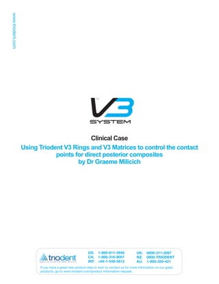 Clinical Case
Using Triodent V3 Rings and V3 Matrices to control the contact
            points for direct posterior composites
                    by Dr Graeme Milicich




                                       US: 1-800-811-3949               UK:    0800-311-2097
                                       CA: 1-866-316-9007               NZ:    0800-TRIODENT
                                       INT: +64-7-549-5612              AU:    1-800-350-421
      If you have a great new product idea or wish to contact us for more information on our great
      products, go to www.triodent.com/product-information-request.
 