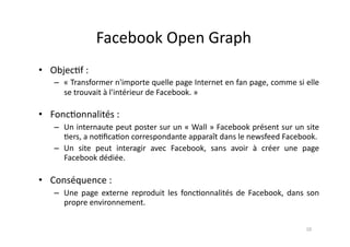 Facebook	
  Open	
  Graph	
  
•  Objec7f	
  :	
  	
  
      –  «	
   Transformer	
   n'importe	
   quelle	
   page	
   Internet	
   en	
   fan	
   page,	
   comme	
   si	
   elle	
  
         se	
  trouvait	
  à	
  l'intérieur	
  de	
  Facebook.	
  »	
  

•  Fonc7onnalités	
  :	
  
      –  Un	
  internaute	
  peut	
  poster	
  sur	
  un	
  «	
  Wall	
  »	
  Facebook	
  présent	
  sur	
  un	
  site	
  
         7ers,	
  a	
  no7ﬁca7on	
  correspondante	
  apparaît	
  dans	
  le	
  newsfeed	
  Facebook.	
  
      –  Un	
   site	
   peut	
   interagir	
   avec	
   Facebook,	
   sans	
   avoir	
   à	
   créer	
   une	
   page	
  
         Facebook	
  dédiée.	
  

•  Conséquence	
  :	
  
      –  Une	
   page	
   externe	
   reproduit	
   les	
   fonc7onnalités	
   de	
   Facebook,	
   dans	
   son	
  
         propre	
  environnement.	
  


                                                                                                                         10	
  
 