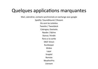 Quelques	
  applica7ons	
  marquantes	
  
    Mail,	
  calendrier,	
  contacts	
  synchronisés	
  en	
  exchange	
  avec	
  google	
  
                        Spo7fy	
  /	
  SoundHound	
  /	
  Shazam	
  
                                 Où	
  sont	
  les	
  toile.es	
  
                                Twee7e	
  /	
  Tweetdeck	
  
                                 Calengoo,	
  Geetasks	
  
                                   Reeder	
  /	
  Byline	
  
                                   Stanza	
  /	
  Kindle	
  
                                   Paris-­‐ci	
  la	
  sor7e	
  
                                        SNCF	
  Direct	
  
                                         RunKeeper	
  
                                           Wideo	
  	
  
                                           Layar	
  
                                          Snaptel	
  
                                          Remote	
  
                                        WeatherPro	
  
                                          Ustream	
  
 