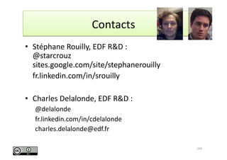 Contacts 	
  


•  Stéphane	
  Rouilly,	
  EDF	
  R&D	
  :	
  
     @starcrouz	
  
     sites.google.com/site/stephanerouilly	
  
	
   fr.linkedin.com/in/srouilly	
  

•  Charles	
  Delalonde,	
  EDF	
  R&D	
  :	
  
    @delalonde	
  
    fr.linkedin.com/in/cdelalonde	
  
    charles.delalonde@edf.fr	
  

                                                  104	
  
 