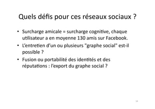 Quels	
  déﬁs	
  pour	
  ces	
  réseaux	
  sociaux	
  ?	
  
•  Surcharge	
  amicale	
  =	
  surcharge	
  cogni7ve,	
  chaque	
  
   u7lisateur	
  a	
  en	
  moyenne	
  130	
  amis	
  sur	
  Facebook.	
  	
  
•  L’entre7en	
  d’un	
  ou	
  plusieurs	
  "graphe	
  social"	
  est-­‐il	
  
   possible	
  ?	
  	
  
•  Fusion	
  ou	
  portabilité	
  des	
  iden7tés	
  et	
  des	
  
   réputa7ons	
  :	
  l’export	
  du	
  graphe	
  social	
  ?	
  




                                                                                 14	
  
 