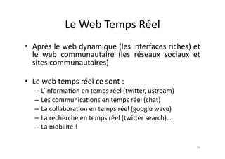 Le	
  Web	
  Temps	
  Réel	
  
•  Après	
  le	
  web	
  dynamique	
  (les	
  interfaces	
  riches)	
  et	
  
   le	
   web	
   communautaire	
   (les	
   réseaux	
   sociaux	
   et	
  
   sites	
  communautaires)	
  

•  Le	
  web	
  temps	
  réel	
  ce	
  sont	
  :	
  	
  
     – L’informa7on	
  en	
  temps	
  réel	
  (twi.er,	
  ustream)	
  
     – Les	
  communica7ons	
  en	
  temps	
  réel	
  (chat)	
  
     – La	
  collabora7on	
  en	
  temps	
  réel	
  (google	
  wave)	
  	
  
     – La	
  recherche	
  en	
  temps	
  réel	
  (twi.er	
  search)…	
  
     – La	
  mobilité	
  !	
  

                                                                               16	
  
 
