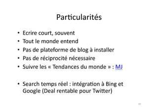 Par7cularités	
  
•  Ecrire	
  court,	
  souvent	
  
•  Tout	
  le	
  monde	
  entend	
  
•  Pas	
  de	
  plateforme	
  de	
  blog	
  à	
  installer	
  
•  Pas	
  de	
  réciprocité	
  nécessaire	
  
•  Suivre	
  les	
  «	
  Tendances	
  du	
  monde	
  »	
  :	
  MJ	
  

•  Search	
  temps	
  réel	
  :	
  intégra7on	
  à	
  Bing	
  et	
  
   Google	
  (Deal	
  rentable	
  pour	
  Twi.er)	
  
                                                                        18	
  
 
