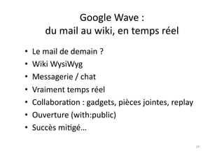Google	
  Wave	
  :	
  	
  
        du	
  mail	
  au	
  wiki,	
  en	
  temps	
  réel	
  
•  Le	
  mail	
  de	
  demain	
  ?	
  	
  
•  Wiki	
  WysiWyg	
  
•  Messagerie	
  /	
  chat	
  
•  Vraiment	
  temps	
  réel	
  
•  Collabora7on	
  :	
  gadgets,	
  pièces	
  jointes,	
  replay	
  
•  Ouverture	
  (with:public)	
  
•  Succès	
  mi7gé…	
  
                                                                       24	
  
 