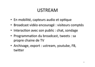 USTREAM	
  
•  En	
  mobilité,	
  capteurs	
  audio	
  et	
  op7que	
  
•  Broadcast	
  vidéo	
  encouragé	
  :	
  visiteurs	
  comptés	
  
•  Interac7on	
  avec	
  son	
  public	
  :	
  chat,	
  sondage	
  
•  Programma7on	
  du	
  broadcast,	
  tweets	
  :	
  sa	
  
   propre	
  chaine	
  de	
  TV	
  
•  Archivage,	
  export	
  :	
  ustream,	
  youtube,	
  FB,	
  
   twi.er	
  	
  


                                                                 26	
  
 