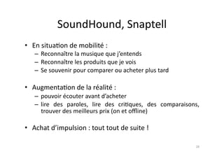 SoundHound,	
  Snaptell	
  
•  En	
  situa7on	
  de	
  mobilité	
  :	
  
     –  Reconnaître	
  la	
  musique	
  que	
  j’entends	
  
     –  Reconnaître	
  les	
  produits	
  que	
  je	
  vois	
  
     –  Se	
  souvenir	
  pour	
  comparer	
  ou	
  acheter	
  plus	
  tard	
  

•  Augmenta7on	
  de	
  la	
  réalité	
  :	
  	
  
     –  pouvoir	
  écouter	
  avant	
  d’acheter	
  
     –  lire	
   des	
   paroles,	
   lire	
   des	
   cri7ques,	
   des	
   comparaisons,	
  
        trouver	
  des	
  meilleurs	
  prix	
  (on	
  et	
  oﬄine)	
  

•  Achat	
  d’impulsion	
  :	
  tout	
  tout	
  de	
  suite	
  !	
  

                                                                                           28	
  
 