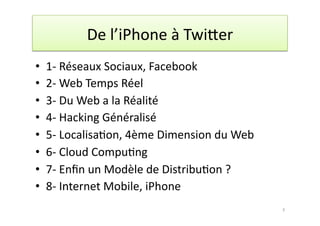 De	
  l’iPhone	
  à	
  Twi.er	
  
•  1-­‐	
  Réseaux	
  Sociaux,	
  Facebook	
  	
  
•  2-­‐	
  Web	
  Temps	
  Réel	
  	
  
•  3-­‐	
  Du	
  Web	
  a	
  la	
  Réalité	
  	
  
•  4-­‐	
  Hacking	
  Généralisé	
  
•  5-­‐	
  Localisa7on,	
  4ème	
  Dimension	
  du	
  Web	
  	
  
•  6-­‐	
  Cloud	
  Compu7ng	
  	
  
•  7-­‐	
  Enﬁn	
  un	
  Modèle	
  de	
  Distribu7on	
  ?	
  	
  
•  8-­‐	
  Internet	
  Mobile,	
  iPhone	
  
                                                                    3	
  
 