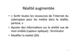 Réalité	
  augmentée	
  
•  «	
   Sor7r	
   toutes	
   les	
   ressources	
   de	
   l’internet	
   du	
  
   cyberspace	
   pour	
   les	
   me.re	
   dans	
   la	
   réalité,	
  
   partout.	
  »	
  
•  Ajouter	
  des	
  informa7ons	
  sur	
  la	
  réalité	
  vue	
  de	
  
   mon	
  mobile	
  (capteur	
  op7que)	
  :	
  Terminator	
  
•  Modiﬁer	
  la	
  réalité	
  (3D)	
  



                                                                              32	
  
 