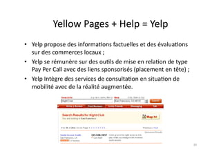 Yellow	
  Pages	
  +	
  Help	
  =	
  Yelp	
  
•  Yelp	
  propose	
  des	
  informa7ons	
  factuelles	
  et	
  des	
  évalua7ons	
  
   sur	
  des	
  commerces	
  locaux	
  ;	
  
•  Yelp	
  se	
  rémunère	
  sur	
  des	
  ou7ls	
  de	
  mise	
  en	
  rela7on	
  de	
  type	
  
   Pay	
  Per	
  Call	
  avec	
  des	
  liens	
  sponsorisés	
  (placement	
  en	
  tête)	
  ;	
  
•  Yelp	
  Intègre	
  des	
  services	
  de	
  consulta7on	
  en	
  situa7on	
  de	
  
   mobilité	
  avec	
  de	
  la	
  réalité	
  augmentée.	
  	
  




                                                                                                     39	
  
 
