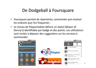 De	
  Dodgeball	
  à	
  Foursquare	
  
•  Foursquare	
  permet	
  de	
  répertorier,	
  commenter	
  puis	
  évaluer	
  
   les	
  endroits	
  que	
  l’on	
  fréquente	
  ;	
  
•  Le	
  niveau	
  de	
  fréquenta7on	
  délivre	
  un	
  statut	
  (Mayor	
  of	
  
   Denny’s)	
  iden7ﬁable	
  par	
  badge	
  et	
  des	
  points.	
  Les	
  u7lisateurs	
  
   sont	
  invités	
  à	
  déposer	
  des	
  sugges7ons	
  sur	
  les	
  services	
  à	
  
   commander.	
  	
  	
  	
  




                                                                                              40	
  
 