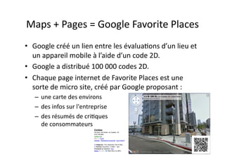 Maps	
  +	
  Pages	
  =	
  Google	
  Favorite	
  Places	
  
•  Google	
  créé	
  un	
  lien	
  entre	
  les	
  évalua7ons	
  d’un	
  lieu	
  et	
  
   un	
  appareil	
  mobile	
  à	
  l’aide	
  d’un	
  code	
  2D.	
  
•  Google	
  a	
  distribué	
  100	
  000	
  codes	
  2D.	
  	
  
•  Chaque	
  page	
  internet	
  de	
  Favorite	
  Places	
  est	
  une	
  
   sorte	
  de	
  micro	
  site,	
  créé	
  par	
  Google	
  proposant	
  :	
  	
  
    –  une	
  carte	
  des	
  environs	
  
    –  des	
  infos	
  sur	
  l'entreprise	
  
    –  des	
  résumés	
  de	
  cri7ques	
  
       de	
  consommateurs	
  


                                                                                      41	
  
 