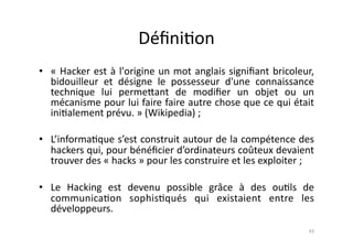 Déﬁni7on	
  
•  «	
   Hacker	
   est	
   à	
   l'origine	
   un	
   mot	
   anglais	
   signiﬁant	
   bricoleur,	
  
   bidouilleur	
   et	
   désigne	
   le	
   possesseur	
   d'une	
   connaissance	
  
   technique	
   lui	
   perme.ant	
   de	
   modiﬁer	
   un	
   objet	
   ou	
   un	
  
   mécanisme	
  pour	
  lui	
  faire	
  faire	
  autre	
  chose	
  que	
  ce	
  qui	
  était	
  
   ini7alement	
  prévu.	
  »	
  (Wikipedia)	
  ;	
  

•  L’informa7que	
  s’est	
  construit	
  autour	
  de	
  la	
  compétence	
  des	
  
   hackers	
   qui,	
   pour	
   bénéﬁcier	
   d’ordinateurs	
   coûteux	
   devaient	
  
   trouver	
  des	
  «	
  hacks	
  »	
  pour	
  les	
  construire	
  et	
  les	
  exploiter	
  ;	
  

•  Le	
   Hacking	
   est	
   devenu	
   possible	
   grâce	
   à	
   des	
   ou7ls	
   de	
  
   communica7on	
   sophis7qués	
   qui	
   existaient	
   entre	
   les	
  
   développeurs.	
  
                                                                                                    43	
  
 