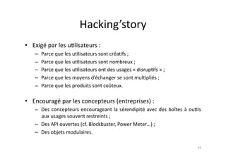 Hacking’story	
  
•  Exigé	
  par	
  les	
  u7lisateurs	
  :	
  
     –  Parce	
  que	
  les	
  u7lisateurs	
  sont	
  créa7fs	
  ;	
  
     –  Parce	
  que	
  les	
  u7lisateurs	
  sont	
  nombreux	
  ;	
  
     –  Parce	
  que	
  les	
  u7lisateurs	
  ont	
  des	
  usages	
  «	
  disrup7fs	
  »	
  ;	
  
     –  Parce	
  que	
  les	
  moyens	
  d’échanger	
  se	
  sont	
  mul7pliés	
  ;	
  
     –  Parce	
  que	
  les	
  produits	
  sont	
  coûteux.	
  

•  Encouragé	
  par	
  les	
  concepteurs	
  (entreprises)	
  :	
  
     –  Des	
   concepteurs	
   encourageant	
   la	
   sérendipité	
   avec	
   des	
   boîtes	
   à	
   ou7ls	
  
        aux	
  usages	
  souvent	
  restreints	
  ;	
  
     –  Des	
  API	
  ouvertes	
  (cf.	
  Blockbuster,	
  Power	
  Meter…)	
  ;	
  
     –  Des	
  objets	
  modulaires.         	
  
                                                                                                               44	
  
 