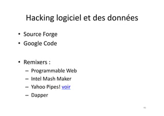 Hacking	
  logiciel	
  et	
  des	
  données	
  
•  Source	
  Forge	
  
•  Google	
  Code	
  

•  Remixers	
  :	
  
    – 	
  Programmable	
  Web	
  
    – 	
  Intel	
  Mash	
  Maker	
  
    – 	
  Yahoo	
  Pipes!	
  voir	
  
    – 	
  Dapper	
  

                                                      46	
  
 