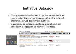 Ini7a7ve	
  Data.gov	
  
•  Data.gov	
  propose	
  les	
  données	
  du	
  gouvernement	
  américain	
  
   pour	
  favoriser	
  l’émergence	
  d’un	
  écosystème	
  de	
  mashup	
  :	
  le	
  
   programmableweb	
  des	
  données	
  publiques.	
  
•  Organisa7on	
  de	
  concours	
  pour	
  la	
  représenta7on	
  de	
  ces	
  
   données	
  et	
  la	
  sugges7on	
  de	
  nouvelles	
  interfaces.	
  	
  	
  




                                                                                           47	
  
 