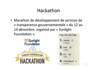 Hackathon	
  	
  	
  
•  Marathon	
  de	
  développement	
  de	
  services	
  de	
  
   «	
  transparence	
  gouvernementale	
  »	
  du	
  12	
  au	
  
   14	
  décembre,	
  organisé	
  par	
  «	
  Sunlight	
  
   Founda7on	
  ».	
  




                                                                     49	
  
 