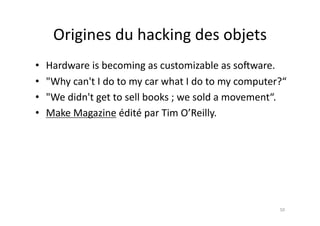 Origines	
  du	
  hacking	
  des	
  objets	
  
•    Hardware	
  is	
  becoming	
  as	
  customizable	
  as	
  so„ware.	
  
•    "Why	
  can't	
  I	
  do	
  to	
  my	
  car	
  what	
  I	
  do	
  to	
  my	
  computer?“	
  
•    "We	
  didn't	
  get	
  to	
  sell	
  books	
  ;	
  we	
  sold	
  a	
  movement“.	
  
•    Make	
  Magazine	
  édité	
  par	
  Tim	
  O’Reilly.	
  




                                                                                             50	
  
 