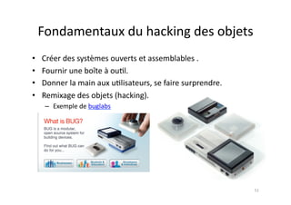 Fondamentaux	
  du	
  hacking	
  des	
  objets	
  
•    Créer	
  des	
  systèmes	
  ouverts	
  et	
  assemblables	
  .	
  
•    Fournir	
  une	
  boîte	
  à	
  ou7l.	
  
•    Donner	
  la	
  main	
  aux	
  u7lisateurs,	
  se	
  faire	
  surprendre.	
  
•    Remixage	
  des	
  objets	
  (hacking).	
  
      –  Exemple	
  de	
  buglabs	
  




                                                                                     51	
  
 