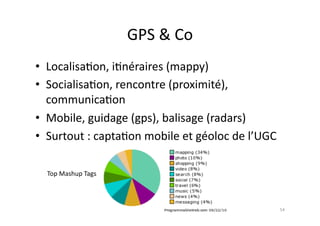 GPS	
  &	
  Co	
  
•  Localisa7on,	
  i7néraires	
  (mappy)	
  
•  Socialisa7on,	
  rencontre	
  (proximité),	
  
   communica7on	
  
•  Mobile,	
  guidage	
  (gps),	
  balisage	
  (radars)	
  
•  Surtout	
  :	
  capta7on	
  mobile	
  et	
  géoloc	
  de	
  l’UGC	
  

   Top	
  Mashup	
  Tags	
  




                                                                           54	
  
 