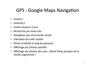 GPS	
  :	
  Google	
  Maps	
  Naviga7on	
  
•    Gratuit	
  !	
  
•    Android	
  2	
  
•    Cartes	
  toujours	
  à	
  jour	
  
•    Recherche	
  par	
  mots-­‐clés	
  
•    Naviga7on	
  par	
  commande	
  vocale	
  
•    Indica7on	
  du	
  traﬁc	
  rou7er	
  
•    Points	
  d'intérêt	
  le	
  long	
  du	
  parcours	
  
•    Aﬃchage	
  par	
  photos	
  satellite	
  
•    Aﬃchage	
  par	
  photos	
  des	
  rues	
  :	
  Street	
  View,	
  presque	
  de	
  la	
  
     réalité	
  augmentée	
  !	
  

                                                                                                  55	
  
 