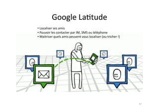 Google	
  La7tude	
  
• Localiser	
  ses	
  amis	
  
 	
  
• Pouvoir	
  les	
  contacter	
  par	
  IM,	
  SMS	
  ou	
  téléphone	
  
 	
  
• Maitriser	
  quels	
  amis	
  peuvent	
  vous	
  localiser	
  (ou	
  tricher	
  !)	
  
 	
  




                                                                                           57	
  
 