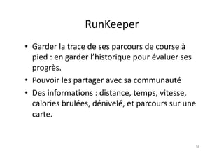 RunKeeper	
  
•  Garder	
  la	
  trace	
  de	
  ses	
  parcours	
  de	
  course	
  à	
  
   pied	
  :	
  en	
  garder	
  l’historique	
  pour	
  évaluer	
  ses	
  
   progrès.	
  
•  Pouvoir	
  les	
  partager	
  avec	
  sa	
  communauté	
  
•  Des	
  informa7ons	
  :	
  distance,	
  temps,	
  vitesse,	
  
   calories	
  brulées,	
  dénivelé,	
  et	
  parcours	
  sur	
  une	
  
   carte.	
  


                                                                         58	
  
 