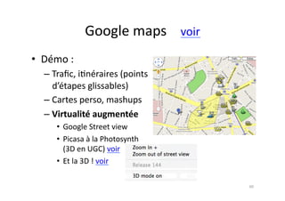 Google	
  maps	
  	
  	
  	
  voir	
  
•  Démo	
  :	
  
    – Traﬁc,	
  i7néraires	
  (points	
  
      d’étapes	
  glissables)	
  
    – Cartes	
  perso,	
  mashups	
  
    – Virtualité	
  augmentée	
  
        •  Google	
  Street	
  view	
  
        •  Picasa	
  à	
  la	
  Photosynth	
  
           (3D	
  en	
  UGC)	
  voir	
  
        •  Et	
  la	
  3D	
  !	
  voir	
  

                                                             60	
  
 