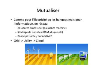Mutualiser	
  
•  Comme	
  pour	
  l’électricité	
  ou	
  les	
  banques	
  mais	
  pour	
  
   l’informa7que,	
  en	
  réseau	
  
     –  Ressource	
  processeur	
  (puissance	
  machine)	
  	
  
     –  Stockage	
  de	
  données	
  (RAM,	
  disque	
  etc)	
  
     –  Bande	
  passante	
  /	
  connec7vité	
  
•  Grid	
  -­‐>	
  U7lity	
  -­‐>	
  Cloud	
  




                                                                                66	
  
 