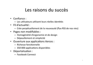 Les	
  raisons	
  du	
  succès	
  
•  Conﬁance	
  :	
  
      –  Les	
  u7lisateurs	
  u7lisent	
  leurs	
  réelles	
  iden7tés	
  
•  Fil	
  d’actualité	
  :	
  
      –  Crée	
  perpétuellement	
  de	
  la	
  nouveauté	
  (ﬂux	
  RSS	
  de	
  nos	
  vies)	
  
•  Pages	
  non	
  modiﬁables	
  :	
  
      –  Homogénéité	
  d’ergonomie	
  et	
  de	
  design	
  
      –  Dépouillement	
  et	
  simplicité	
  
•  Ouverture	
  aux	
  applica7ons	
  7erces	
  :	
  
      –  Richesse	
  fonc7onnelle	
  
      –  350	
  000	
  applica7ons	
  disponibles	
  
•  Déportalisa7on	
  :	
  
      –  Facebook	
  Connect	
  

                                                                                                     7	
  
 