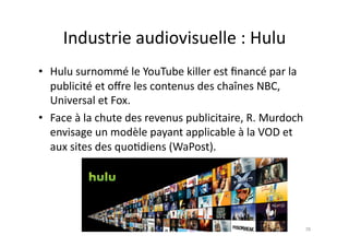 Industrie	
  audiovisuelle	
  :	
  Hulu	
  
•  Hulu	
  surnommé	
  le	
  YouTube	
  killer	
  est	
  ﬁnancé	
  par	
  la	
  
   publicité	
  et	
  oﬀre	
  les	
  contenus	
  des	
  chaînes	
  NBC,	
  
   Universal	
  et	
  Fox.	
  
•  Face	
  à	
  la	
  chute	
  des	
  revenus	
  publicitaire,	
  R.	
  Murdoch	
  
   envisage	
  un	
  modèle	
  payant	
  applicable	
  à	
  la	
  VOD	
  et	
  
   aux	
  sites	
  des	
  quo7diens	
  (WaPost).	
  




                                                                                  78	
  
 
