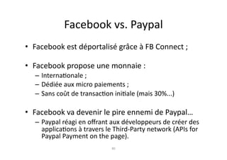 Facebook	
  vs.	
  Paypal	
  
•  Facebook	
  est	
  déportalisé	
  grâce	
  à	
  FB	
  Connect	
  ;	
  

•  Facebook	
  propose	
  une	
  monnaie	
  :	
  
    – Interna7onale	
  ;	
  
    – Dédiée	
  aux	
  micro	
  paiements	
  ;	
  
    – Sans	
  coût	
  de	
  transac7on	
  ini7ale	
  (mais	
  30%...)	
  

•  Facebook	
  va	
  devenir	
  le	
  pire	
  ennemi	
  de	
  Paypal…	
  
    – Paypal	
  réagi	
  en	
  oﬀrant	
  aux	
  développeurs	
  de	
  créer	
  des	
  
      applica7ons	
  à	
  travers	
  le	
  Third-­‐Party	
  network	
  (APIs	
  for	
  
      Paypal	
  Payment	
  on	
  the	
  page).	
  	
  	
  	
  
                                          80	
  
 