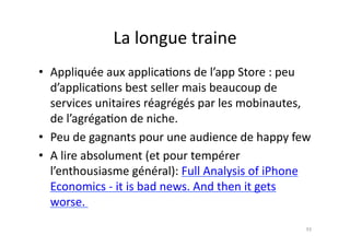 La	
  longue	
  traine	
  
•  Appliquée	
  aux	
  applica7ons	
  de	
  l’app	
  Store	
  :	
  peu	
  
   d’applica7ons	
  best	
  seller	
  mais	
  beaucoup	
  de	
  
   services	
  unitaires	
  réagrégés	
  par	
  les	
  mobinautes,	
  
   de	
  l’agréga7on	
  de	
  niche.	
  
•  Peu	
  de	
  gagnants	
  pour	
  une	
  audience	
  de	
  happy	
  few	
  
•  A	
  lire	
  absolument	
  (et	
  pour	
  tempérer	
  
   l’enthousiasme	
  général):	
  Full	
  Analysis	
  of	
  iPhone	
  
   Economics	
  -­‐	
  it	
  is	
  bad	
  news.	
  And	
  then	
  it	
  gets	
  
   worse.	
  	
  
                                                                             93	
  
 