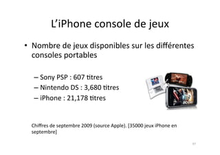 L’iPhone	
  console	
  de	
  jeux	
  
•  Nombre	
  de	
  jeux	
  disponibles	
  sur	
  les	
  diﬀérentes	
  
   consoles	
  portables	
  

        – Sony	
  PSP	
  :	
  607	
  7tres	
  	
  
        – Nintendo	
  DS	
  :	
  3,680	
  7tres	
  	
  
        – iPhone	
  :	
  21,178	
  7tres	
  


	
     Chiﬀres	
  de	
  septembre	
  2009	
  (source	
  Apple).	
  [35000	
  jeux	
  iPhone	
  en	
  
       septembre]	
  	
  

                                                                                                        97	
  
 