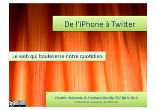 De	
  l’iPhone	
  à	
  Twi.er	
  


Le	
  web	
  qui	
  bouleverse	
  notre	
  quo7dien	
  




                         Charles	
  Delalonde	
  &	
  Stéphane	
  Rouilly,	
  EDF	
  R&D	
  2010	
  
                                          Crédit	
  photo	
  de	
  couverture	
  par	
  Son	
  of	
  Groucho	
  
 