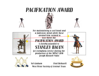 PACIFICATION AWARD
For maintaining a cool head and
a judicious mind while those
around him seemed to
lose theirs the. lose theirs the
PACIFICATION AWARD
is hereby awarded to
STANLEY BACON
for exemplary service during the
production of the WPSCT 2010
Joseph Bonnell Video
Sel Graham
.
Fred Bothwell
.
.
West Point Society of Central Texas
 