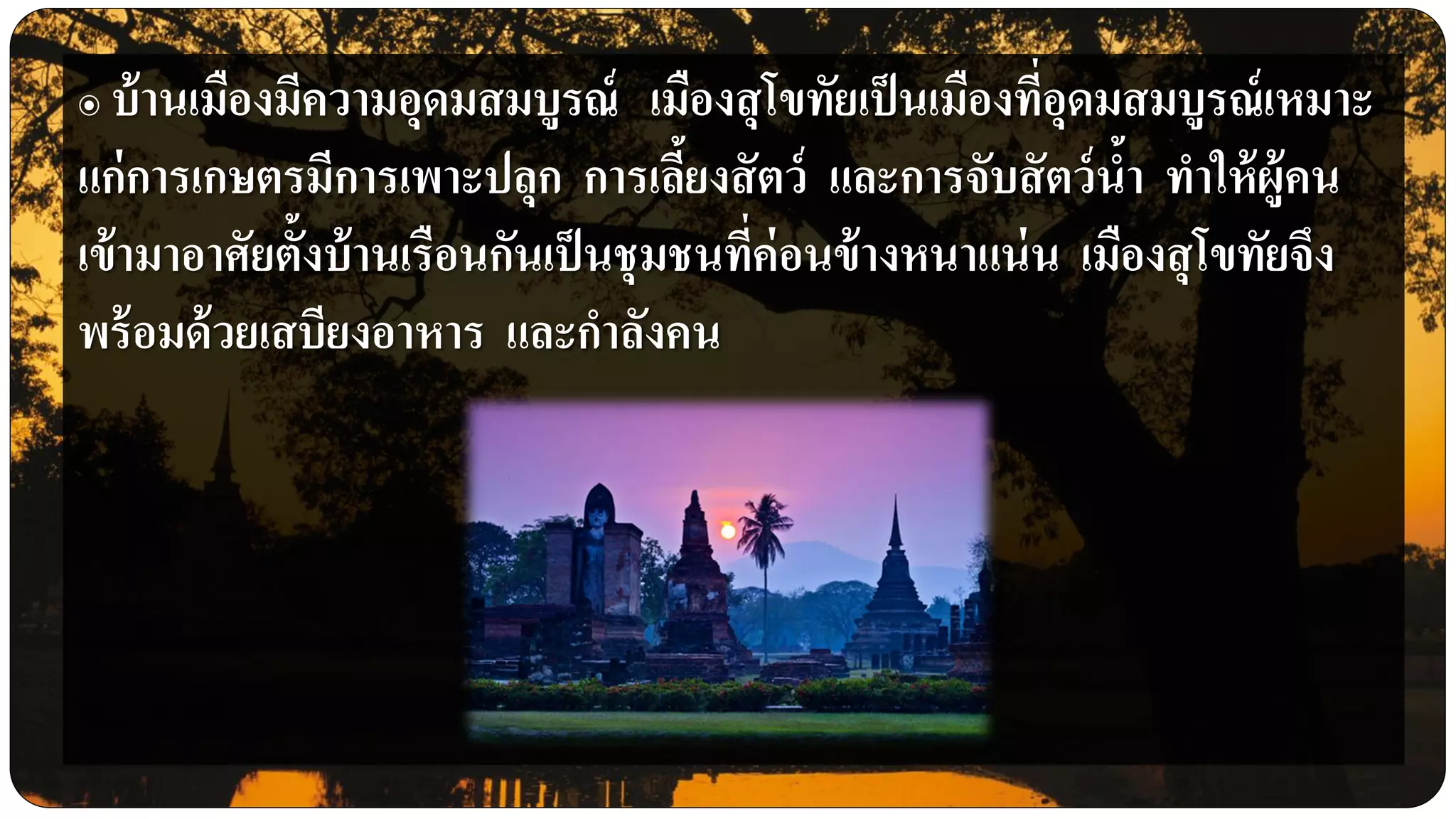 ๏ บ้านเมืองมีความอุดมสมบูรณ์ เมืองสุโขทัยเป็นเมืองที่อุดมสมบูรณ์เหมาะ
แก่การเกษตรมีการเพาะปลุก การเลี้ยงสัตว์ และการจับสัตว์น้า ทาให้ผู้คน
เข้ามาอาศัยตั้งบ้านเรือนกันเป็นชุมชนที่ค่อนข้างหนาแน่น เมืองสุโขทัยจึง
พร้อมด้วยเสบียงอาหาร และกาลังคน
 