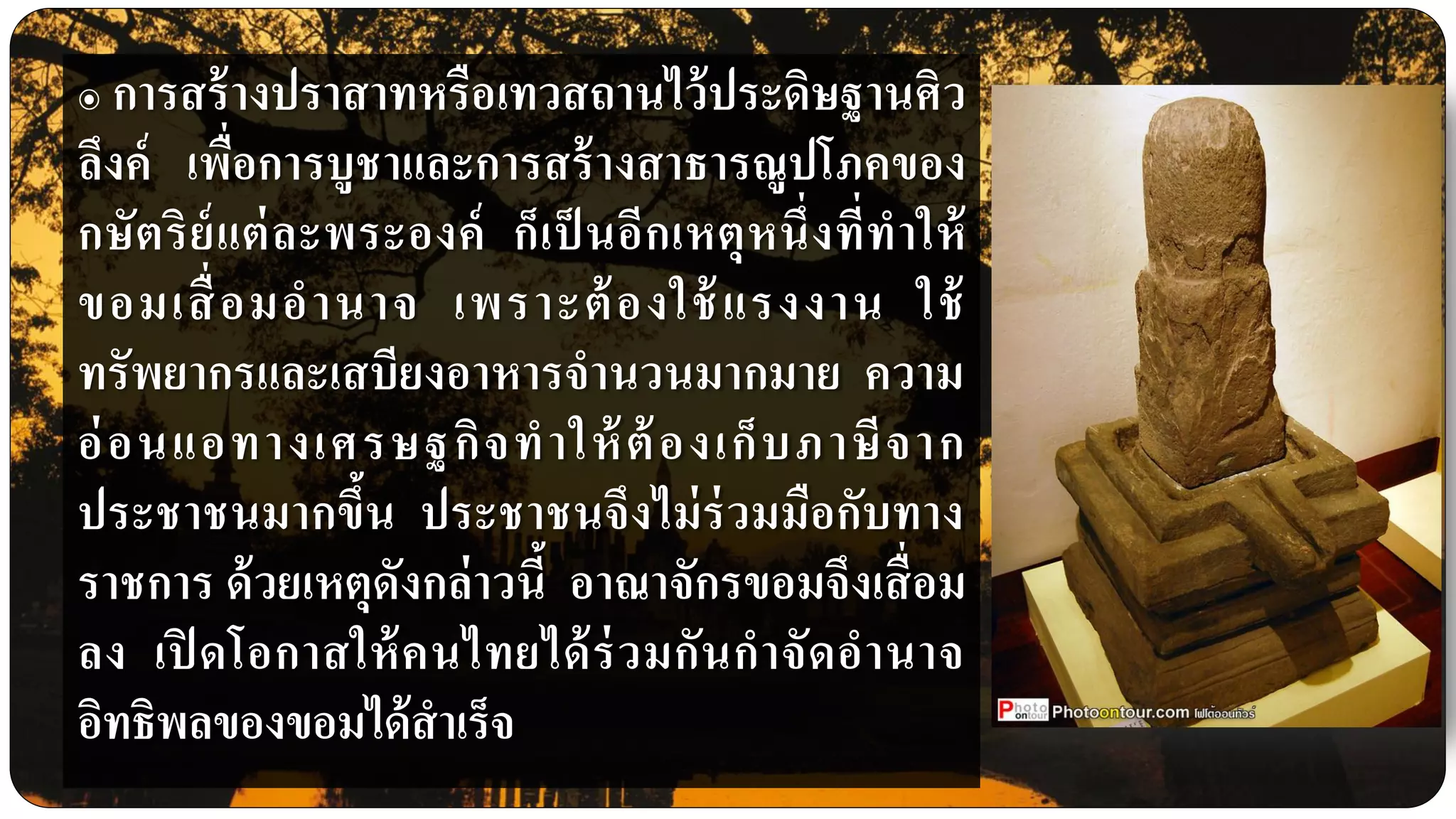 ๏ การสร้างปราสาทหรือเทวสถานไว้ประดิษฐานศิว
ลึงค์ เพื่อการบูชาและการสร้างสาธารณูปโภคของ
กษัตริย์แต่ละพระองค์ ก็เป็ นอีกเหตุหนึ่งที่ทาให้
ขอมเสื่อมอานาจ เพราะต้องใช้แรงงาน ใช้
ทรัพยากรและเสบียงอาหารจานวนมากมาย ความ
อ่อนแอทางเศรษฐกิจทาให้ต้องเก็บภาษีจาก
ประชาชนมากขึ้น ประชาชนจึงไม่ร่วมมือกับทาง
ราชการ ด้วยเหตุดังกล่าวนี้ อาณาจักรขอมจึงเสื่อม
ลง เปิ ดโอกาสให้คนไทยได้ร่วมกันกาจัดอานาจ
อิทธิพลของขอมได้สาเร็จ
 
