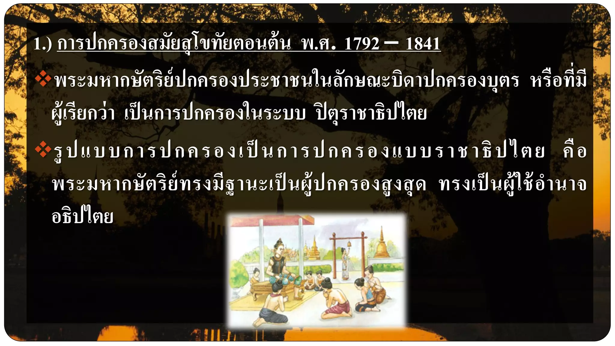 1.) การปกครองสมัยสุโขทัยตอนต้น พ.ศ. 1792 – 1841
พระมหากษัตริย์ปกครองประชาชนในลักษณะบิดาปกครองบุตร หรือที่มี
ผู้เรียกว่า เป็นการปกครองในระบบ ปิตุราชาธิปไตย
รูปแบบการปกครองเป็ นการปกครองแบบราชาธิปไตย คือ
พระมหากษัตริย์ทรงมีฐานะเป็ นผู้ปกครองสูงสุด ทรงเป็ นผู้ใช้อานาจ
อธิปไตย
 