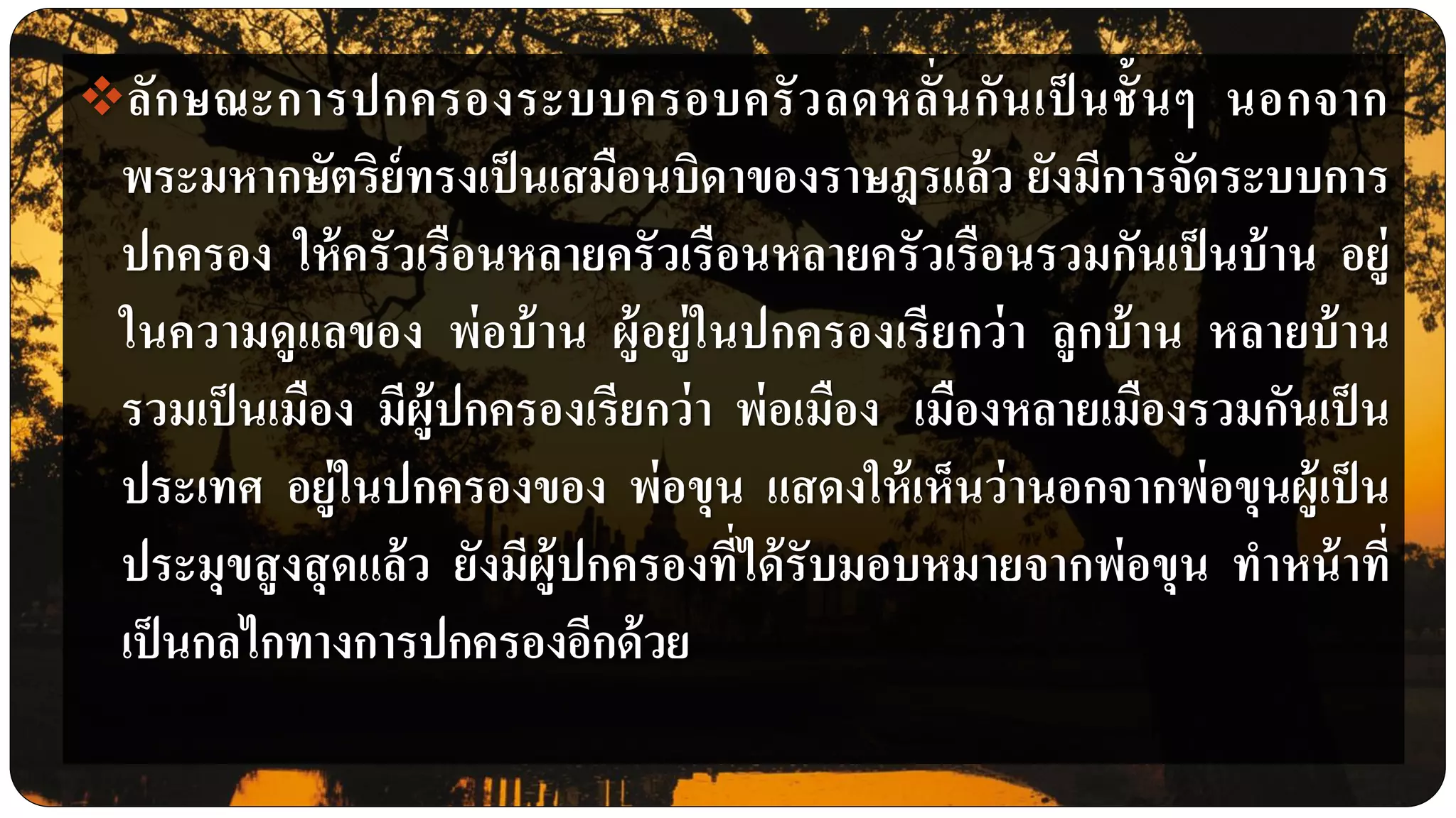 ลักษณะการปกครองระบบครอบครัวลดหลั่นกันเป็ นชั้นๆ นอกจาก
พระมหากษัตริย์ทรงเป็นเสมือนบิดาของราษฎรแล้ว ยังมีการจัดระบบการ
ปกครอง ให้ครัวเรือนหลายครัวเรือนหลายครัวเรือนรวมกันเป็นบ้าน อยู่
ในความดูแลของ พ่อบ้าน ผู้อยู่ในปกครองเรียกว่า ลูกบ้าน หลายบ้าน
รวมเป็นเมือง มีผู้ปกครองเรียกว่า พ่อเมือง เมืองหลายเมืองรวมกันเป็น
ประเทศ อยู่ในปกครองของ พ่อขุน แสดงให้เห็นว่านอกจากพ่อขุนผู้เป็น
ประมุขสูงสุดแล้ว ยังมีผู้ปกครองที่ได้รับมอบหมายจากพ่อขุน ทาหน้าที่
เป็นกลไกทางการปกครองอีกด้วย
 