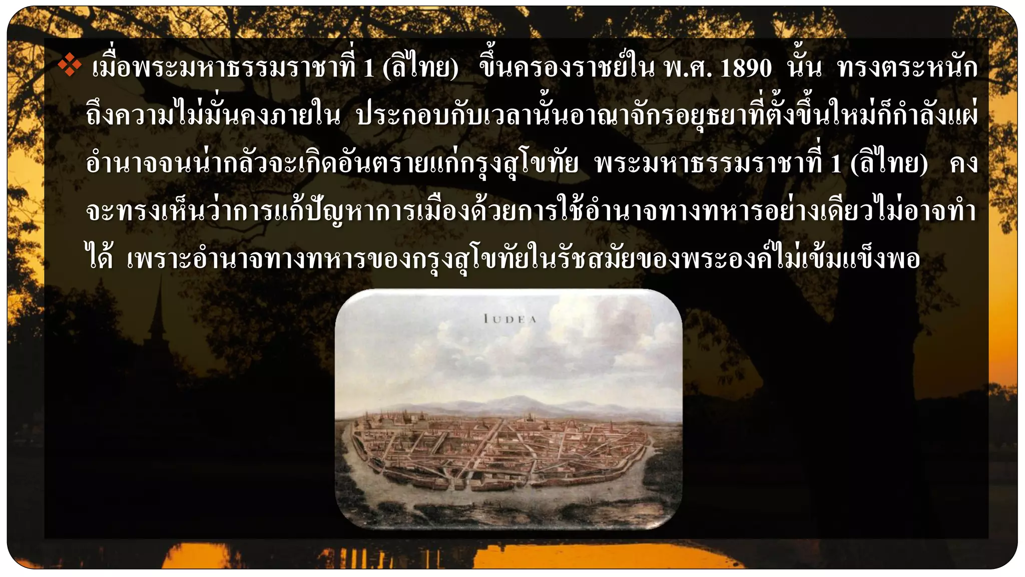  เมื่อพระมหาธรรมราชาที่ 1 (ลิไทย) ขึ้นครองราชย์ใน พ.ศ. 1890 นั้น ทรงตระหนัก
ถึงความไม่มั่นคงภายใน ประกอบกับเวลานั้นอาณาจักรอยุธยาที่ตั้งขึ้นใหม่ก็กาลังแผ่
อานาจจนน่ากลัวจะเกิดอันตรายแก่กรุงสุโขทัย พระมหาธรรมราชาที่ 1 (ลิไทย) คง
จะทรงเห็นว่าการแก้ปัญหาการเมืองด้วยการใช้อานาจทางทหารอย่างเดียวไม่อาจทา
ได้ เพราะอานาจทางทหารของกรุงสุโขทัยในรัชสมัยของพระองค์ไม่เข้มแข็งพอ
 