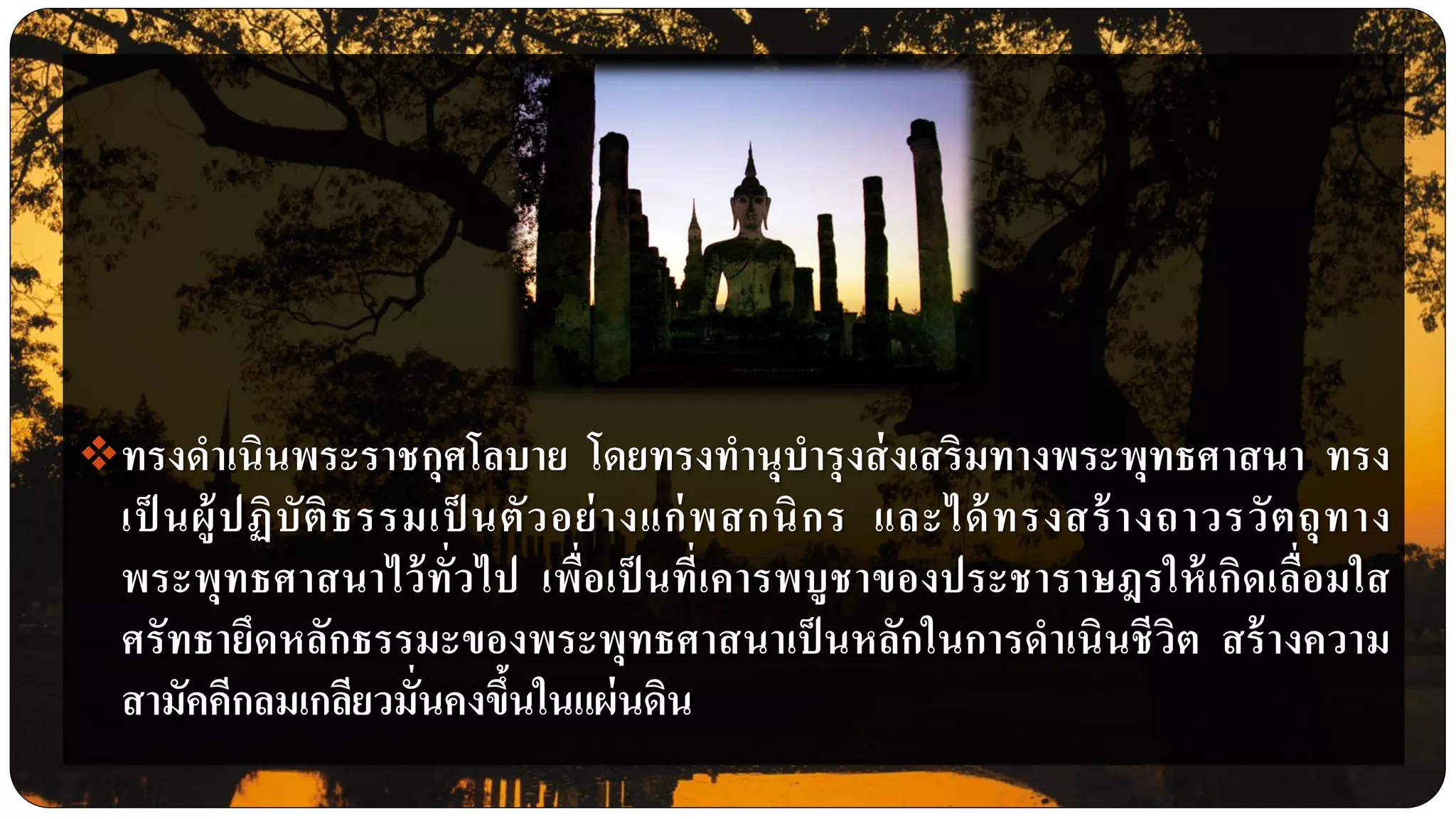 ทรงดาเนินพระราชกุศโลบาย โดยทรงทานุบารุงส่งเสริมทางพระพุทธศาสนา ทรง
เป็ นผู้ปฏิบัติธรรมเป็ นตัวอย่างแก่พสกนิกร และได้ทรงสร้างถาวรวัตถุทาง
พระพุทธศาสนาไว้ทั่วไป เพื่อเป็ นที่เคารพบูชาของประชาราษฎรให้เกิดเลื่อมใส
ศรัทธายึดหลักธรรมะของพระพุทธศาสนาเป็นหลักในการดาเนินชีวิต สร้างความ
สามัคคีกลมเกลียวมั่นคงขึ้นในแผ่นดิน
 