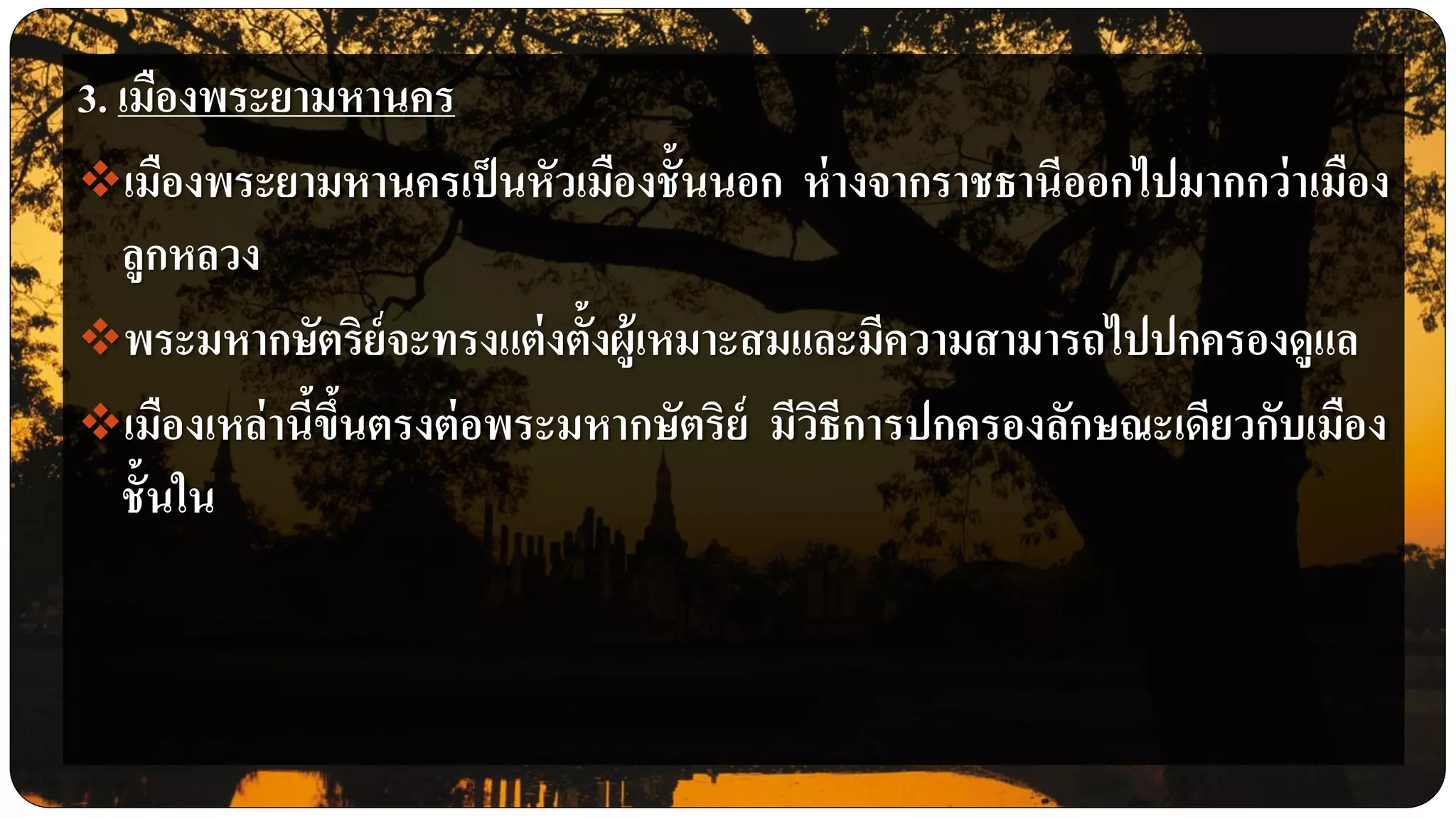 3. เมืองพระยามหานคร
เมืองพระยามหานครเป็นหัวเมืองชั้นนอก ห่างจากราชธานีออกไปมากกว่าเมือง
ลูกหลวง
พระมหากษัตริย์จะทรงแต่งตั้งผู้เหมาะสมและมีความสามารถไปปกครองดูแล
เมืองเหล่านี้ขึ้นตรงต่อพระมหากษัตริย์ มีวิธีการปกครองลักษณะเดียวกับเมือง
ชั้นใน
 