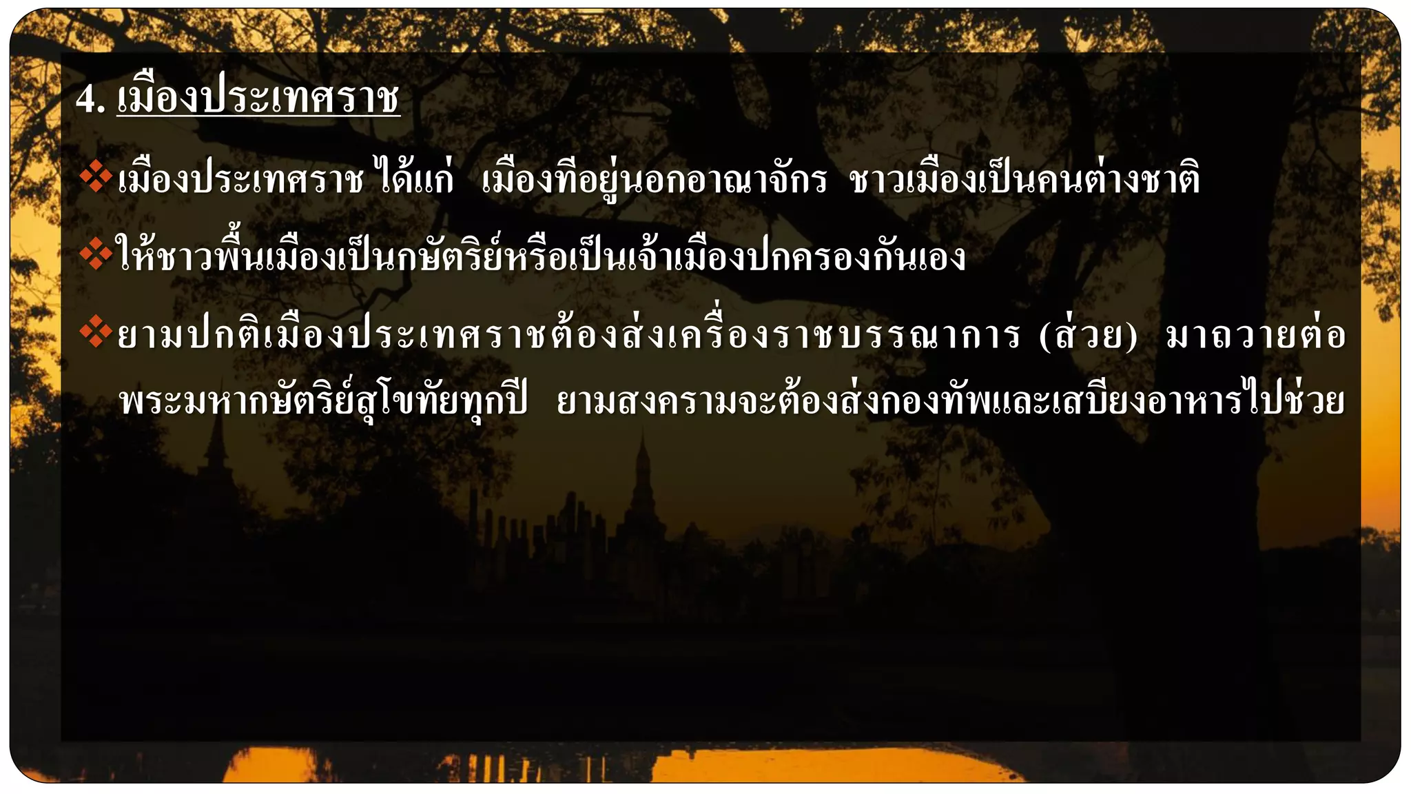 4. เมืองประเทศราช
เมืองประเทศราช ได้แก่ เมืองทีอยู่นอกอาณาจักร ชาวเมืองเป็นคนต่างชาติ
ให้ชาวพื้นเมืองเป็นกษัตริย์หรือเป็นเจ้าเมืองปกครองกันเอง
ยามปกติเมืองประเทศราชต้องส่งเครื่องราชบรรณาการ (ส่วย) มาถวายต่อ
พระมหากษัตริย์สุโขทัยทุกปี ยามสงครามจะต้องส่งกองทัพและเสบียงอาหารไปช่วย
 