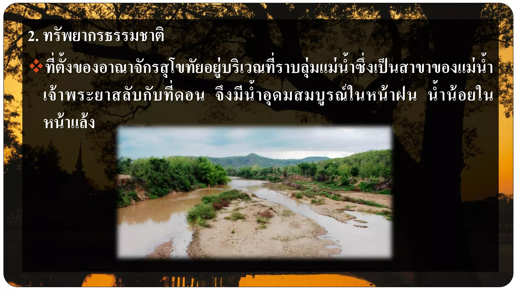 2. ทรัพยากรธรรมชาติ
ที่ตั้งของอาณาจักรสุโขทัยอยู่บริเวณที่ราบลุ่มแม่น้าซึ่งเป็นสาขาของแม่น้า
เจ้าพระยาสลับกับที่ดอน จึงมีน้าอุดมสมบูรณ์ในหน้าฝน น้าน้อยใน
หน้าแล้ง
 