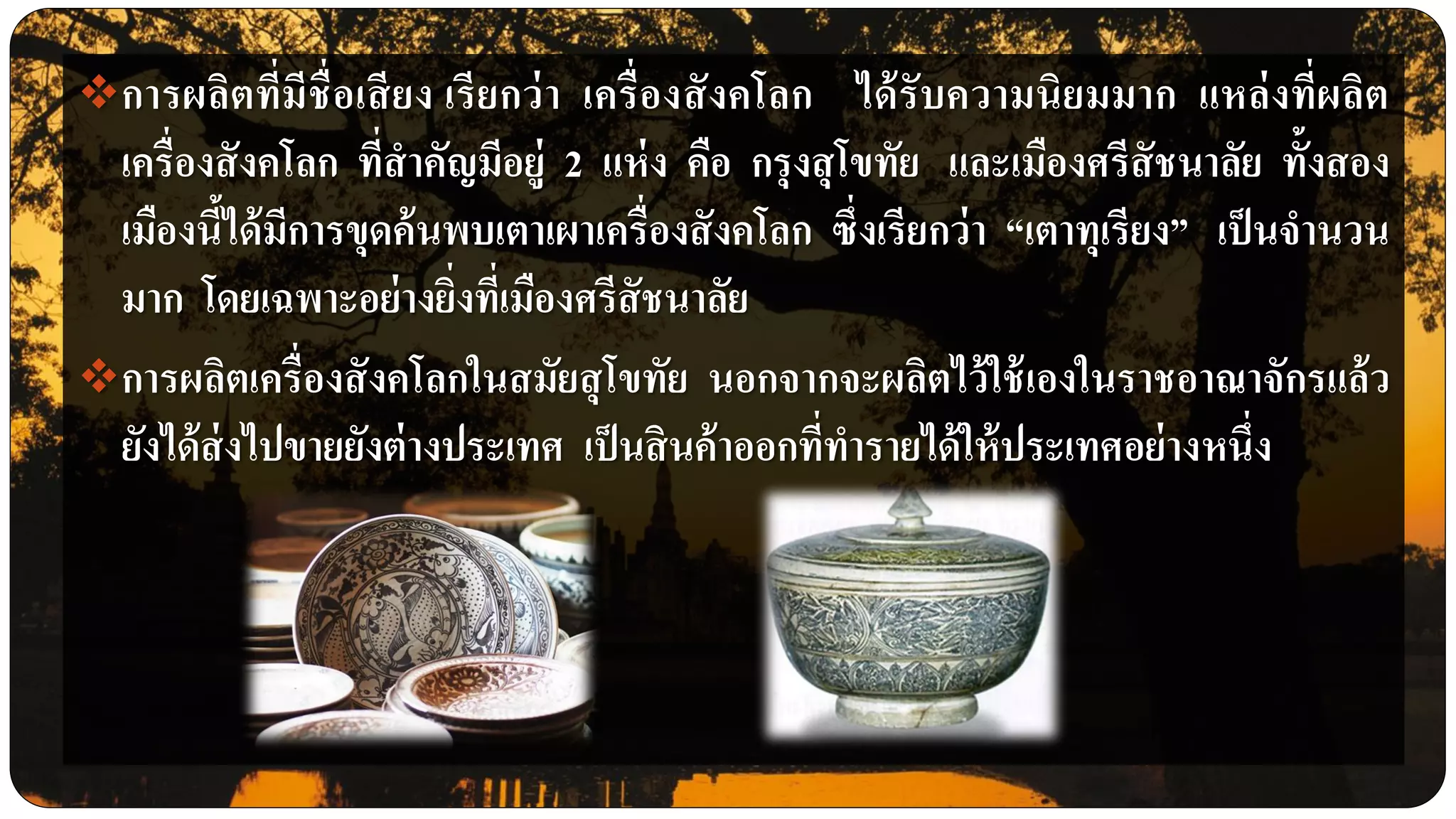 การผลิตที่มีชื่อเสียง เรียกว่า เครื่องสังคโลก ได้รับความนิยมมาก แหล่งที่ผลิต
เครื่องสังคโลก ที่สาคัญมีอยู่ 2 แห่ง คือ กรุงสุโขทัย และเมืองศรีสัชนาลัย ทั้งสอง
เมืองนี้ได้มีการขุดค้นพบเตาเผาเครื่องสังคโลก ซึ่งเรียกว่า “เตาทุเรียง” เป็นจานวน
มาก โดยเฉพาะอย่างยิ่งที่เมืองศรีสัชนาลัย
การผลิตเครื่องสังคโลกในสมัยสุโขทัย นอกจากจะผลิตไว้ใช้เองในราชอาณาจักรแล้ว
ยังได้ส่งไปขายยังต่างประเทศ เป็นสินค้าออกที่ทารายได้ให้ประเทศอย่างหนึ่ง
 