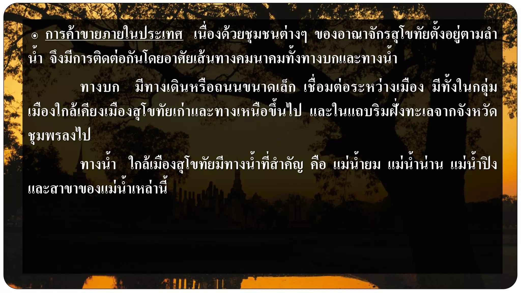๏ การค้าขายภายในประเทศ เนื่องด้วยชุมชนต่างๆ ของอาณาจักรสุโขทัยตั้งอยู่ตามลา
น้า จึงมีการติดต่อกันโดยอาศัยเส้นทางคมนาคมทั้งทางบกและทางน้า
ทางบก มีทางเดินหรือถนนขนาดเล็ก เชื่อมต่อระหว่างเมือง มีทั้งในกลุ่ม
เมืองใกล้เคียงเมืองสุโขทัยเก่าและทางเหนือขึ้นไป และในแถบริมฝั่งทะเลจากจังหวัด
ชุมพรลงไป
ทางน้า ใกล้เมืองสุโขทัยมีทางน้าที่สาคัญ คือ แม่น้ายม แม่น้าน่าน แม่น้าปิง
และสาขาของแม่น้าเหล่านี้
 