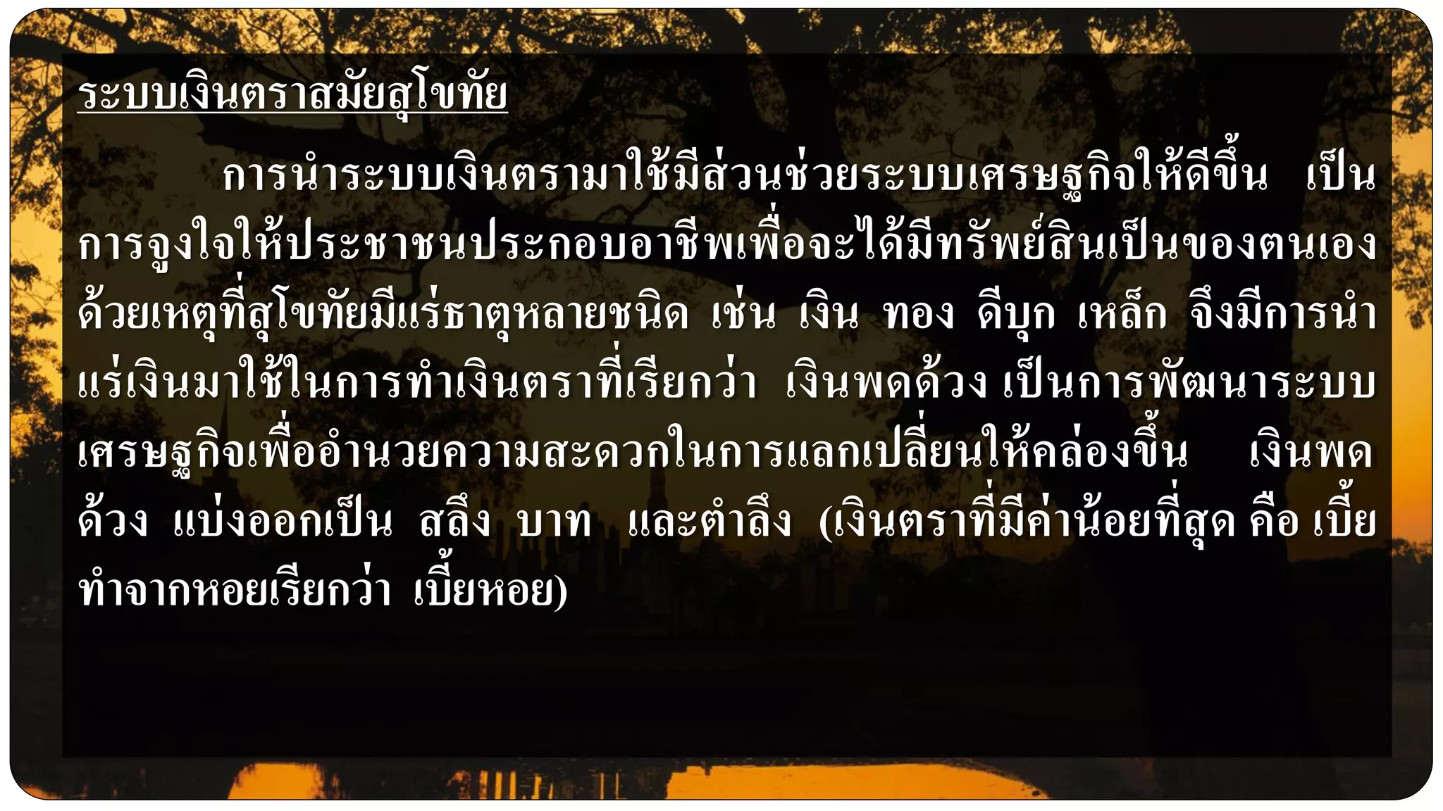 ระบบเงินตราสมัยสุโขทัย
การนาระบบเงินตรามาใช้มีส่วนช่วยระบบเศรษฐกิจให้ดีขึ้น เป็น
การจูงใจให้ประชาชนประกอบอาชีพเพื่อจะได้มีทรัพย์สินเป็ นของตนเอง
ด้วยเหตุที่สุโขทัยมีแร่ธาตุหลายชนิด เช่น เงิน ทอง ดีบุก เหล็ก จึงมีการนา
แร่เงินมาใช้ในการทาเงินตราที่เรียกว่า เงินพดด้วง เป็ นการพัฒนาระบบ
เศรษฐกิจเพื่ออานวยความสะดวกในการแลกเปลี่ยนให้คล่องขึ้น เงินพด
ด้วง แบ่งออกเป็น สลึง บาท และตาลึง (เงินตราที่มีค่าน้อยที่สุด คือ เบี้ย
ทาจากหอยเรียกว่า เบี้ยหอย)
 