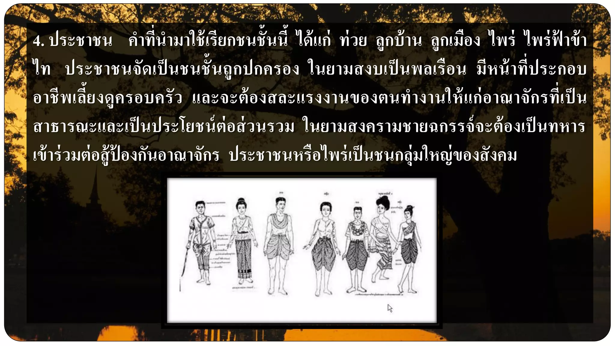 4. ประชาชน คาที่นามาใช้เรียกชนชั้นนี้ ได้แก่ ท่วย ลูกบ้าน ลูกเมือง ไพร่ ไพร่ฟ้ าข้า
ไท ประชาชนจัดเป็นชนชั้นถูกปกครอง ในยามสงบเป็นพลเรือน มีหน้าที่ประกอบ
อาชีพเลี้ยงดูครอบครัว และจะต้องสละแรงงานของตนทางานให้แก่อาณาจักรที่เป็ น
สาธารณะและเป็นประโยชน์ต่อส่วนรวม ในยามสงครามชายฉกรรจ์จะต้องเป็นทหาร
เข้าร่วมต่อสู้ป้ องกันอาณาจักร ประชาชนหรือไพร่เป็นชนกลุ่มใหญ่ของสังคม
 