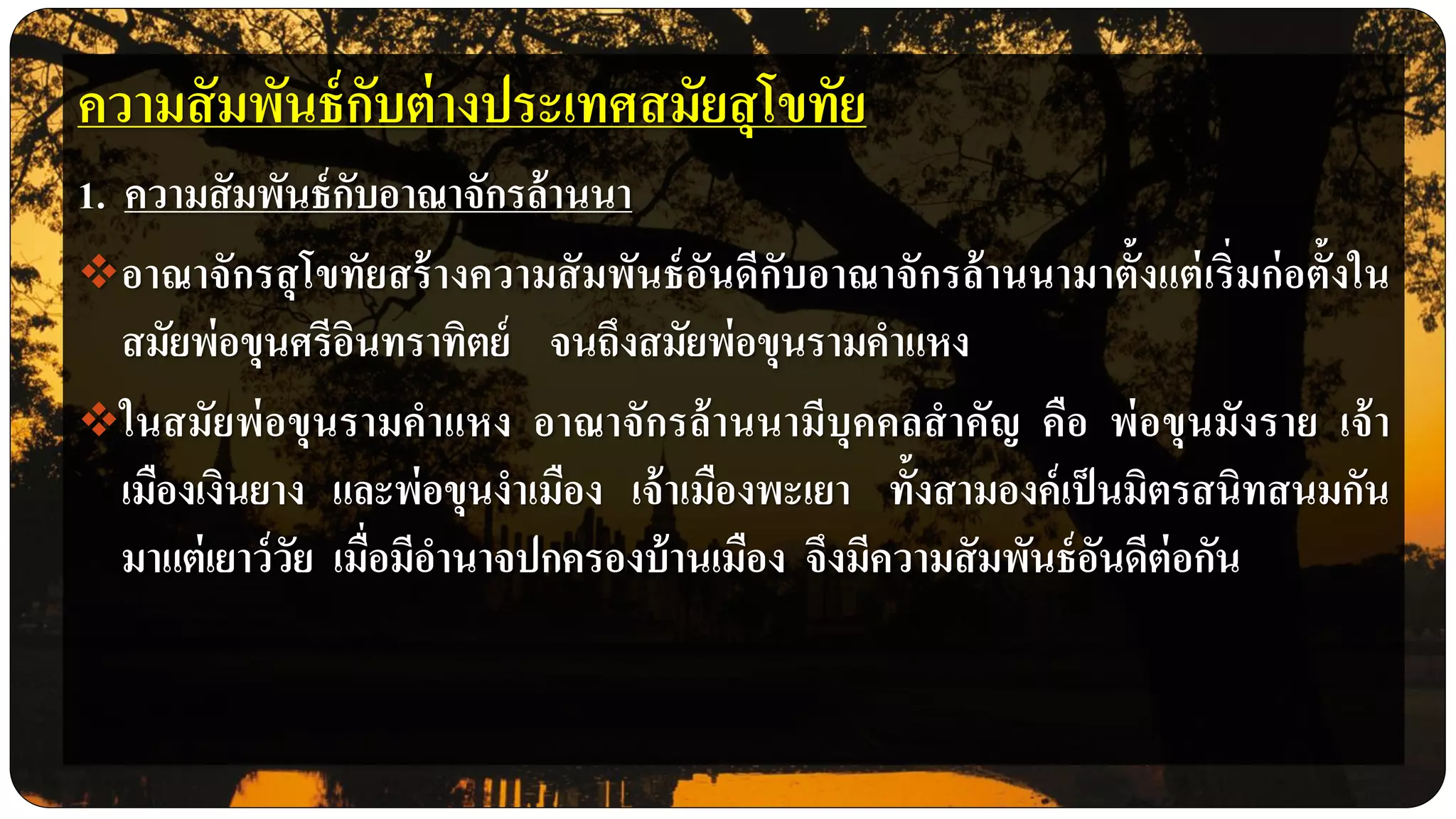 ความสัมพันธ์กับต่างประเทศสมัยสุโขทัย
1. ความสัมพันธ์กับอาณาจักรล้านนา
อาณาจักรสุโขทัยสร้างความสัมพันธ์อันดีกับอาณาจักรล้านนามาตั้งแต่เริ่มก่อตั้งใน
สมัยพ่อขุนศรีอินทราทิตย์ จนถึงสมัยพ่อขุนรามคาแหง
ในสมัยพ่อขุนรามคาแหง อาณาจักรล้านนามีบุคคลสาคัญ คือ พ่อขุนมังราย เจ้า
เมืองเงินยาง และพ่อขุนงาเมือง เจ้าเมืองพะเยา ทั้งสามองค์เป็นมิตรสนิทสนมกัน
มาแต่เยาว์วัย เมื่อมีอานาจปกครองบ้านเมือง จึงมีความสัมพันธ์อันดีต่อกัน
 